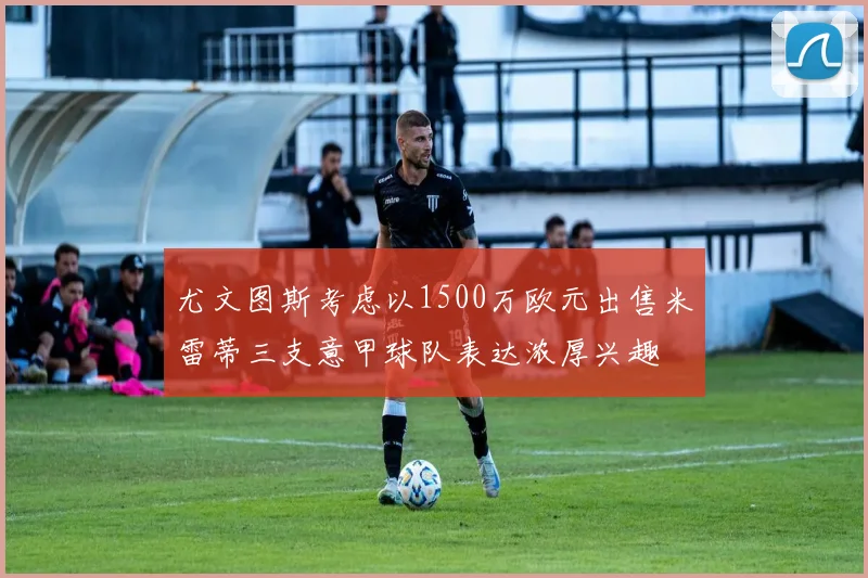 尤文图斯考虑以1500万欧元出售米雷蒂三支意甲球队表达浓厚兴趣