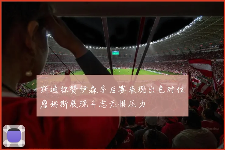 斯通称赞伊森季后赛表现出色对位詹姆斯展现斗志无惧压力