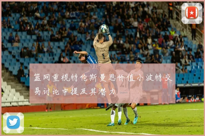 篮网重视特伦斯曼恩价值小波特交易讨论中提及其潜力