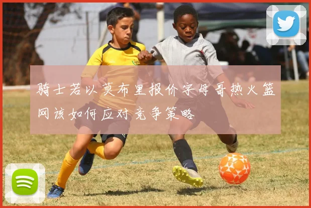 骑士若以莫布里报价字母哥热火篮网该如何应对竞争策略