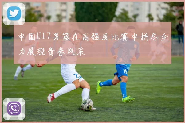 中国U17男篮在高强度比赛中拼尽全力展现青春风采