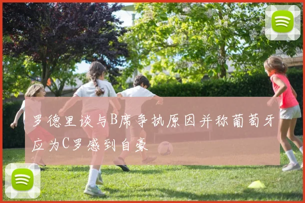 罗德里谈与B席争执原因并称葡萄牙应为C罗感到自豪