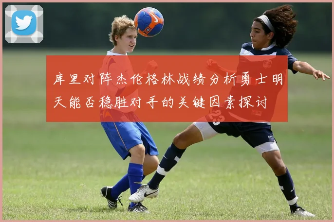 库里对阵杰伦格林战绩分析勇士明天能否稳胜对手的关键因素探讨
