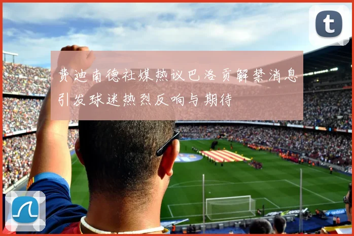 费迪南德社媒热议巴洛贡解禁消息引发球迷热烈反响与期待