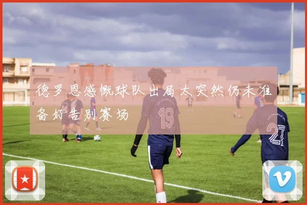 德罗恩感慨球队出局太突然仍未准备好告别赛场