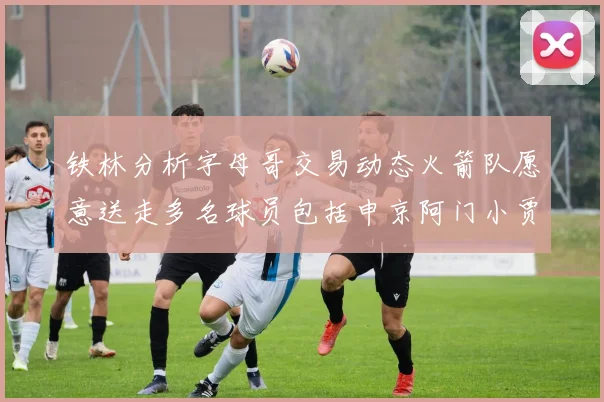 铁林分析字母哥交易动态火箭队愿意送走多名球员包括申京阿门小贾