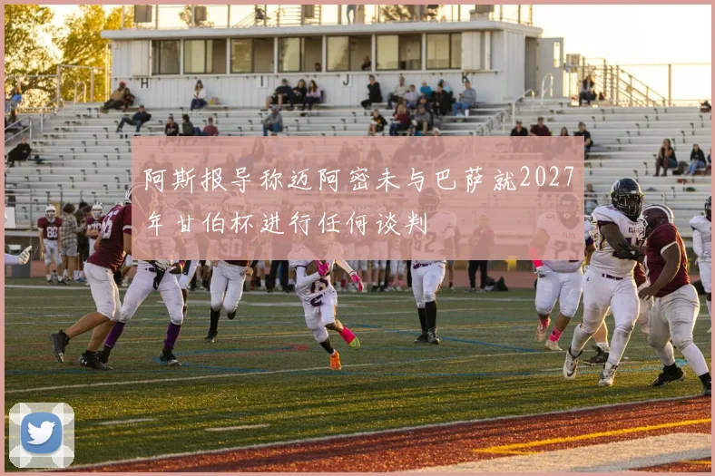 阿斯报导称迈阿密未与巴萨就2027年甘伯杯进行任何谈判