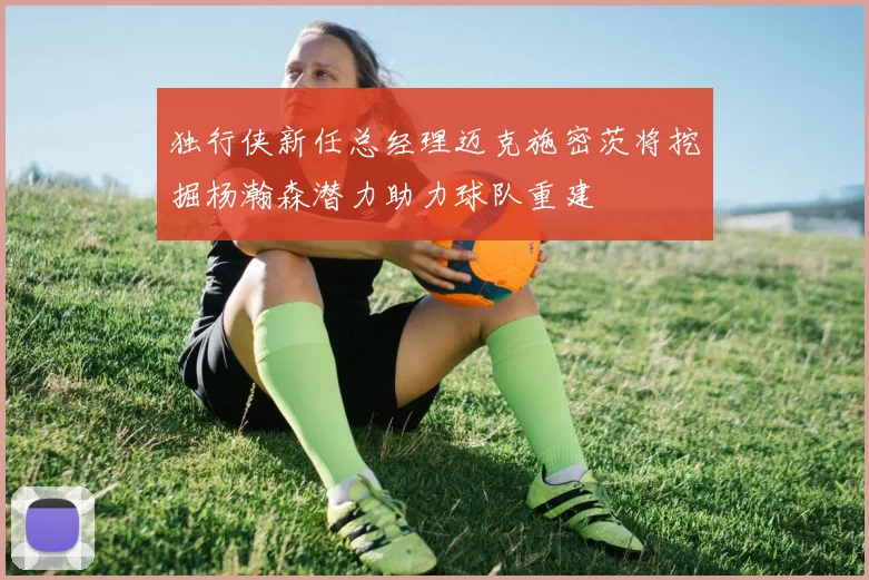 独行侠新任总经理迈克施密茨将挖掘杨瀚森潜力助力球队重建