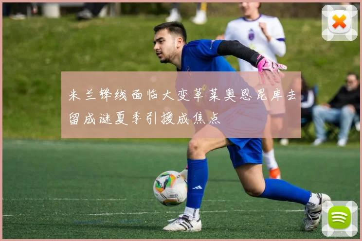 米兰锋线面临大变革莱奥恩昆库去留成谜夏季引援成焦点