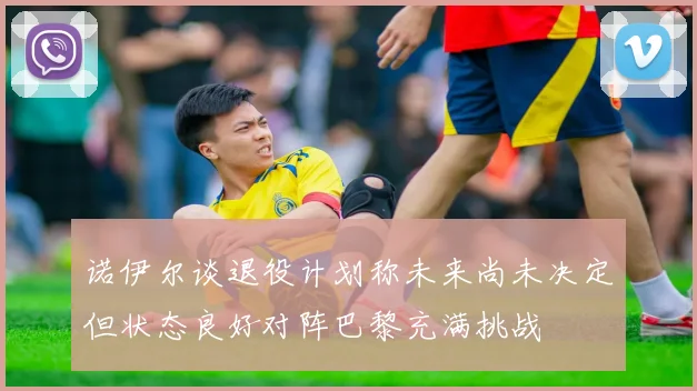 诺伊尔谈退役计划称未来尚未决定但状态良好对阵巴黎充满挑战