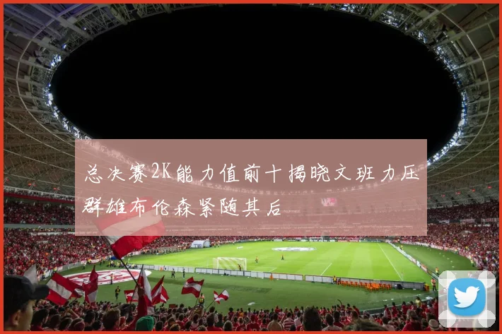 总决赛2K能力值前十揭晓文班力压群雄布伦森紧随其后