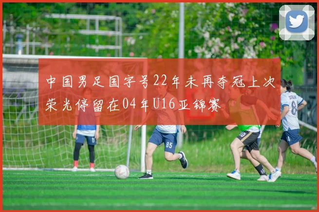 中国男足国字号22年未再夺冠上次荣光停留在04年U16亚锦赛