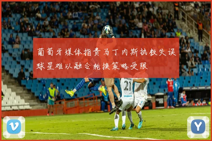 葡萄牙媒体指责马丁内斯执教失误球星难以融合轮换策略受限
