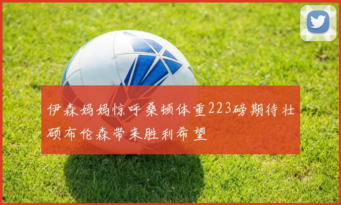 伊森妈妈惊呼桑顿体重223磅期待壮硕布伦森带来胜利希望