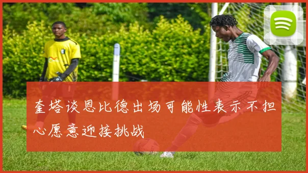 奎塔谈恩比德出场可能性表示不担心愿意迎接挑战
