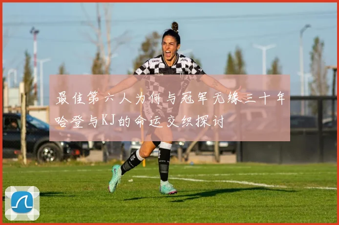 最佳第六人为何与冠军无缘三十年哈登与KJ的命运交织探讨