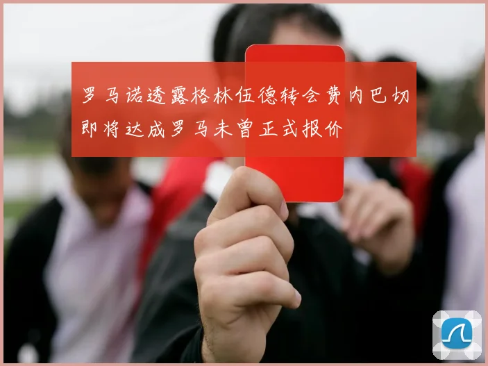 罗马诺透露格林伍德转会费内巴切即将达成罗马未曾正式报价