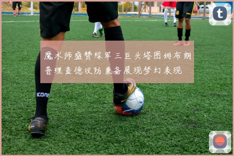 魔术师盛赞绿军三巨头塔图姆布朗普理查德攻防兼备展现梦幻表现