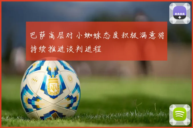 巴萨高层对小蜘蛛态度积极满意将持续推进谈判进程