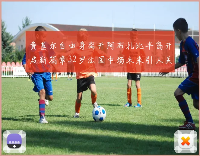 费基尔自由身离开阿布扎比半岛开启新篇章32岁法国中场未来引人关注