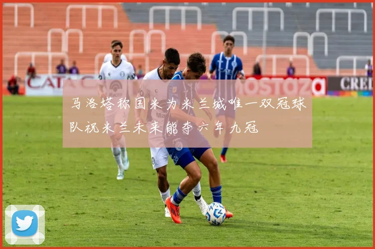 马洛塔称国米为米兰城唯一双冠球队祝米兰未来能夺六年九冠